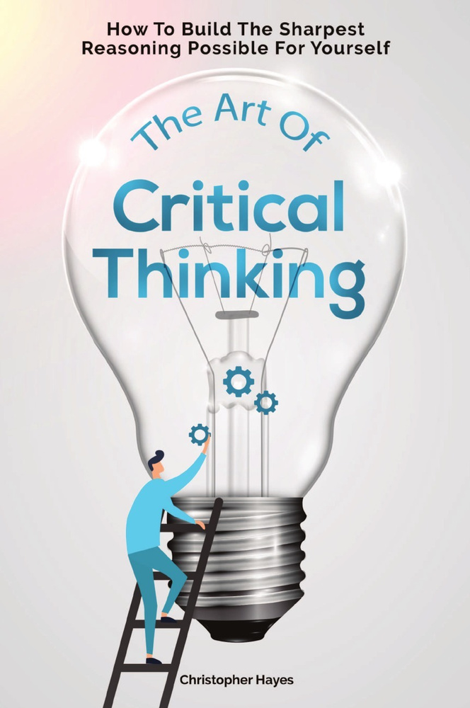 The Art Of Critical Thinking. How To Build The Sharpest Reasoning Possible For Yourself #1