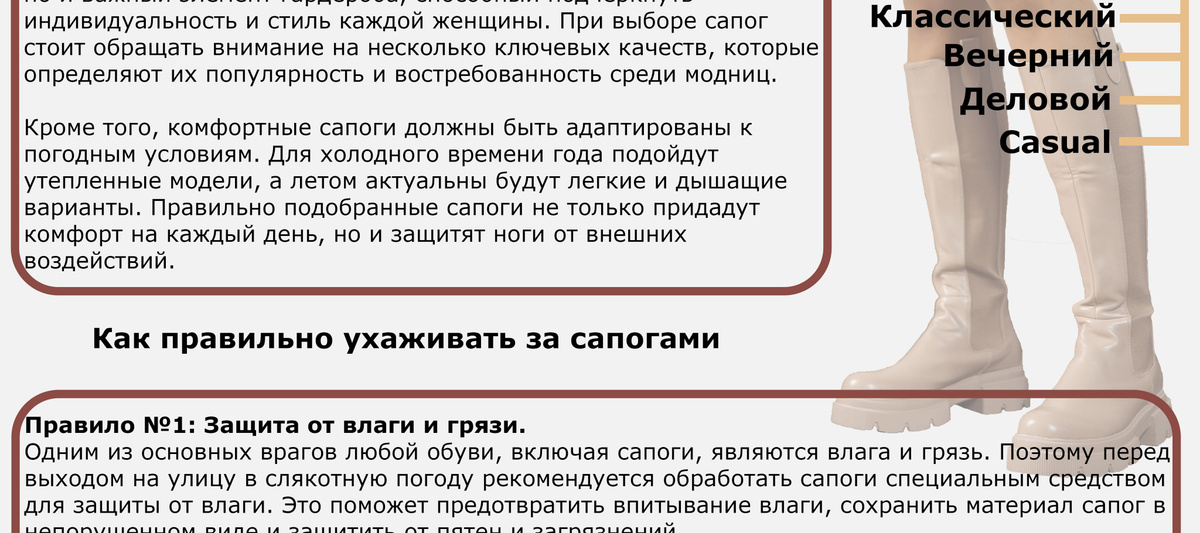 Как правильно ухаживать за сапогами. Правило №1: Защита от влаги и грязи. Одним из основных врагов любой обуви, включая сапоги, являются влага и грязь. Поэтому перед выходом на улицу в слякотную погоду рекомендуется обработать сапоги специальным средством для защиты от влаги. Это поможет предотвратить впитывание влаги, сохранить материал сапог в не порушенном виде и защитить от пятен и загрязнений. Кроме того, после каждого использования сапог следует тщательно очищать от грязи. Для этого можно использовать мягкую щетку или влажную салфетку. Это не только сохранит внешний вид сапог, но и поможет им дольше сохранить свою форму. Правило №2: Правильное хранение Для того чтобы сапоги не потеряли форму и прослужили долгое время, необходимо обеспечить им правильное хранение. Сапоги лучше всегохранить на специальных подставках, которые помогут им сохранить форму и избежать появления складок на материале. Также важно не складывать сапоги один на другой, чтобы избежать деформации и потери формы.Кроме того, для хранения сапог их следует хранить в прохладном, сухом месте, защищенном от прямых солнечных лучей. Излишняя влажность и тепло могут негативно повлиять на материал сапог и привести к появлению плесени или деформации. Правило №3: Регулярный уход за материалом В зависимости от материала сапог необходимо выбирать подходящие средства для ухода.  Например, для замши рекомендуется использовать специальные щетки и губки, а для кожаных сапог подходят крема и средства для ухода за кожей. Регулярное нанесение средств поможет сохранить материал мягким, эластичным и защищенным от выцветания. Помните, что правильный уход за сапогами не только продлевает их срок службы, но и помогает подчеркнуть ваш стиль и создать неповторимый образ. Следуя простым рекомендациям по уходу, вы сможете наслаждаться своей модной обувью долгое время, не беспокоясь о ее состоянии.