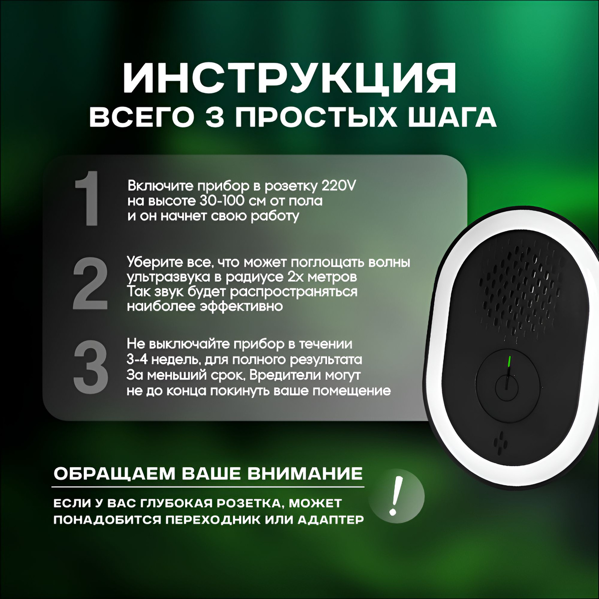 1) Включите прибор в розетку 220V на высоте 30-100 см от пола и он начнет свою работу 2) Уберите все, что может поглощать волны ультразвука в радиусе 2х метров (так звук будет распространяться наиболее эффективно) 3) Не выключайте прибор в течении 3-4 недель, для полного результата  *За меньший срок вредители могут не до конца покинуть ваше помещение!