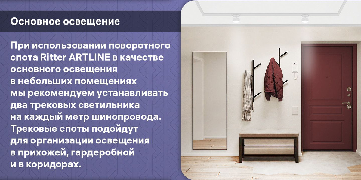 Основное освещение. При использовании поворотного спота Ritter ARTLINE в качестве основного освещения в небольших помещениях мы рекомендуем устанавливать два трековых светильника на каждый метр шинопровода. Трековые споты подойдут для организации освещения в прихожей, гардеробной и в коридорах.