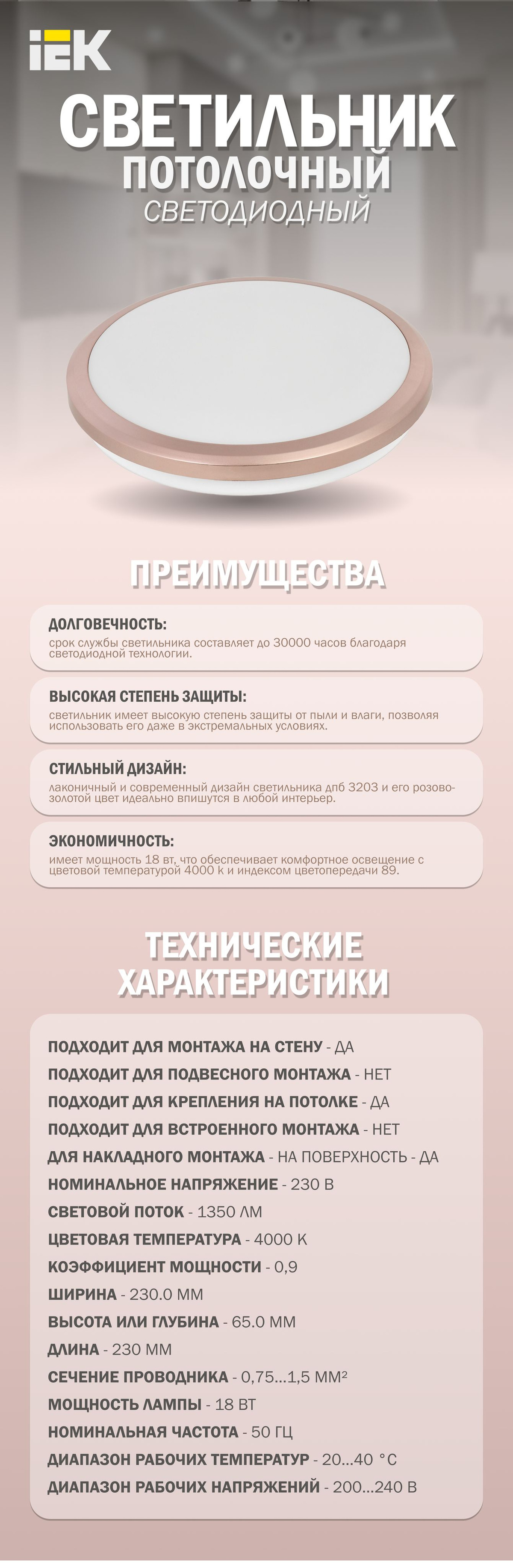 Светильник потолочный светодиодный серии ДПБ 3203 - это идеальное решение для создания уютной атмосферы в ванной комнате или в помещении с высокой влажностью. Благодаря круглой форме и розовому золотому цвету, светильник прекрасно впишется в любой интерьер.Благодаря светодиодной технологии, срок службы светильника составляет до 30000 часов, что делает его одним из самых долговечных вариантов на рынке. Кроме того, он имеет высокую степень защиты от пыли и влаги, что позволяет использовать его даже в самых экстремальных условиях.Лаконичный и современный дизайн светильника ДПБ 3203 не оставит равнодушным никого. Он идеально подойдет для ванной комнаты или помещения с высокой влажностью, где требуется создать уютную и теплую атмосферу. Светильник светодиодный имеет мощность 18 Вт. Цветовая температура 4000 K создает комфортный нейтральный свет, а индекс цветопередачи 89 гарантирует точную передачу цветов. Светодиодный светильник выполнен из качественных материалов, таких как пластик и металл, что гарантирует его долговечность и надежность. Светильник легко устанавливается на стену или потолок и не требует дополнительных затрат на электроэнергию.  Таким образом, светодиодный светильник ДПБ 3203 - это идеальный выбор для тех, кто ищет надежный и стильный светильник для своего дома или офиса. Он обеспечит комфортное освещение и создаст уютную атмосферу в любом помещении.  Преимущества:  Декоративная накладка и высокая степень защиты от пыли и влаги создают уникальный продукт, который подойдёт для ванных комнат и помещений с высокой влажностью.  Применение светодиодных технологий позволяет обеспечить время работы светильника до 30 000 часов.  Лаконичный дизайн.  Технические характеристики:  Подходит для монтажа на стену - Да  Подходит для подвесного монтажа - Нет  Подходит для крепления на потолке - Да  Подходит для встроенного монтажа - Нет  Для накладного монтажа - на поверхность - Да  Номинальное напряжение - 230 В  Световой поток - 1350 лм  Цветовая температура - 4000 К  Коэффициент мощности - 0,9  Ширина - 230.0 мм  Высота или глубина - 65.0 мм  Длина - 230 мм  Сечение проводника - 0,75…1,5 мм²  Мощность лампы - 18 Вт  Номинальная частота - 50 Гц  Диапазон рабочих температур - 20…40 °C  Диапазон рабочих напряжений - 200…240 В