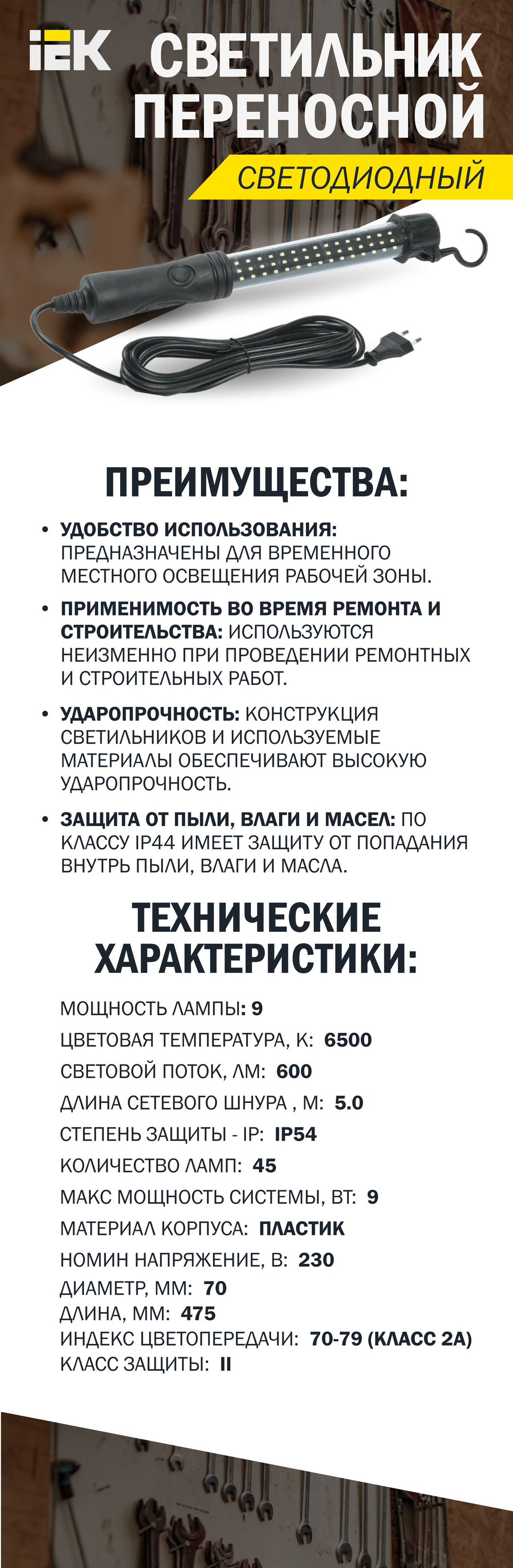 Удобство использования: Предназначены для временного местного освещения рабочей зоны.  Применимость во время ремонта и строительства: Используются неизменно при проведении ремонтных и строительных работ.  Ударопрочность: Конструкция светильников и используемые материалы обеспечивают высокую ударопрочность.  Защита от пыли, влаги и масел: По классу IP44 имеет защиту от попадания внутрь пыли, влаги и масла.  Широкий спектр применения: Применимы в различных областях, таких как жилой сектор, автосервисы, ремонтные мастерские, промышленные предприятия, частное домостроение и другие.  Конструктивная стойкость: Корпус выполнен из антиударного пластика и устойчив к возгоранию.  Дополнительно: степень защиты составляет IP54, что означает защиту от пыли и водяной капели; Удлинённый шнур длиной 10 метров с сечением 2x0,75 мм²;  Климатическое исполнение UHLL4 (не требуется контроля температур и относительной влажности).  Технические характеристики:  Мощность лампы, Вт - 9  Цветовая температура, К - 6500  Световой поток, лм - 600  Длина сетевого шнура , м - 5.0  Заряжаемый - аккумуляторный -Нет  Степень защиты - IP - IP54  Климатическое исполнение - УХЛ4  Количество ламп - источников света - 45  Макс мощность системы, Вт - 9  Материал корпуса - Пластик  Номин напряжение, В - 230  С ламп в комплекте - Да  С сетевым шнуром и вилкой - Да  С силовой вилкой - разъемом CEE - Нет  Световой поток, лм - 600  Сечение подключаемых проводников, мм² - 2х0,75  Тип кривой силы света - Д  Тип напряжения - Переменный (AC)  Цветовая температура, К - 6500  Цветовое обозначение света - Белый  Высота или глубина, мм - 70  Диаметр, мм - 70  Диапазон рабочих температур, °C - -20…+50  Длина, мм - 475  Зарядка или питание от сети 220 В - Да  Зарядка-питание от прикуривателя - Нет  Индекс цветопередачи - Ra - 70-79 (класс 2A)  Класс защиты - II  Класс энергоэффективности встроенной лампы - A++, A+, A (LED)  Ремонтопригодность - Нет  С выключателем - Да  С защитной решеткой-сеткой-козырьком - Нет  С защитным стеклом - плафоном - Нет