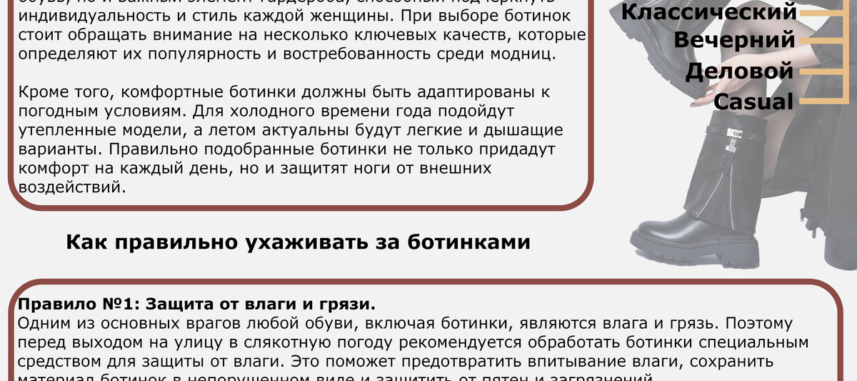 Правило №1: Защита от влаги и грязи. Одним из основных врагов любой обуви, включая сапоги, являются влага и грязь. Поэтому перед  выходом на улицу в слякотную погоду рекомендуется обработать ботинки специальным средством  для защиты от влаги. Это поможет предотвратить впитывание влаги, сохранить материал  в  непораженном виде и защитить от пятен и загрязнений. Кроме того, после каждого использования ботинок следует тщательно очищать от грязи. Для этого  можно использовать мягкую щетку или влажную салфетку. Это не только сохранит внешний вид  сапог, но и поможет им дольше сохранить свою форму. Правило №2: Правильное хранение Для того чтобы ботинки не потеряли форму и прослужили долгое время, необходимо обеспечить им  правильное хранение. Сапоги лучше всего хранить на специальных подставках, которые помогут  им сохранить форму и избежать появления складок на материале. Также важно не складывать  ботинки один на другой, чтобы избежать деформации и потери формы. Кроме того, для хранения ботинок  следует хранить их в прохладном, сухом месте, защищенном от  прямых солнечных лучей. Излишняя влажность и тепло могут негативно повлиять на материал  и привести к появлению плесени или деформации.  Правило №3: Регулярный уход за материалом В зависимости от материала ботинок необходимо выбирать подходящие средства для ухода.  Например, для замши рекомендуется использовать специальные щетки и губки, а для кожаных  ботинок подходят крема и средства для ухода за кожей. Регулярное нанесение средств поможет  сохранить материал мягким, эластичным и защищенным от выцветания. Помните, что правильный уход за ботинками не только продлевает их срок службы, но и помогает  подчеркнуть ваш стиль и создать неповторимый образ. Следуя простым рекомендациям по уходу,   вы сможете наслаждаться своей модной обувью долгое время, не беспокоясь о ее состоянии.