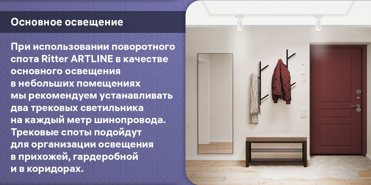 Основное освещение. При использовании поворотного спота Ritter ARTLINE в качестве основного освещения в небольших помещениях мы рекомендуем устанавливать два трековых светильника на каждый метр шинопровода. Трековые споты подойдут для организации освещения в прихожей, гардеробной и в коридорах.