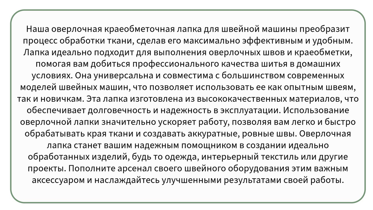 Наша оверлочная краеобметочная лапка для швейной машины преобразит процесс обработки ткани, сделав его максимально эффективным и удобным. Лапка идеально подходит для выполнения оверлочных швов и краеобметки, помогая вам добиться профессионального качества шитья в домашних условиях. Она универсальна и совместима с большинством современных моделей швейных машин, что позволяет использовать ее как опытным швеям, так и новичкам. Эта лапка изготовлена из высококачественных материалов, что обеспечивает долговечность и надежность в эксплуатации. Использование оверлочной лапки значительно ускоряет работу, позволяя вам легко и быстро обрабатывать края ткани и создавать аккуратные, ровные швы. Легкость установки и простота в использовании делают эту лапку незаменимым аксессуаром для вашего хобби или работы. С ее помощью вы сможете творить без ограничения, применяя самые разные техники и стили. Этот аксессуар для швейной машины незаменим для тех, кто ценит качество, удобство и функциональность в процессе шитья. Оверлочная лапка станет вашим надежным помощником в создании идеально обработанных изделий, будь то одежда, интерьерный текстиль или другие проекты. Пополните арсенал своего швейного оборудования этим важным аксессуаром и наслаждайтесь улучшенными результатами своей работы.