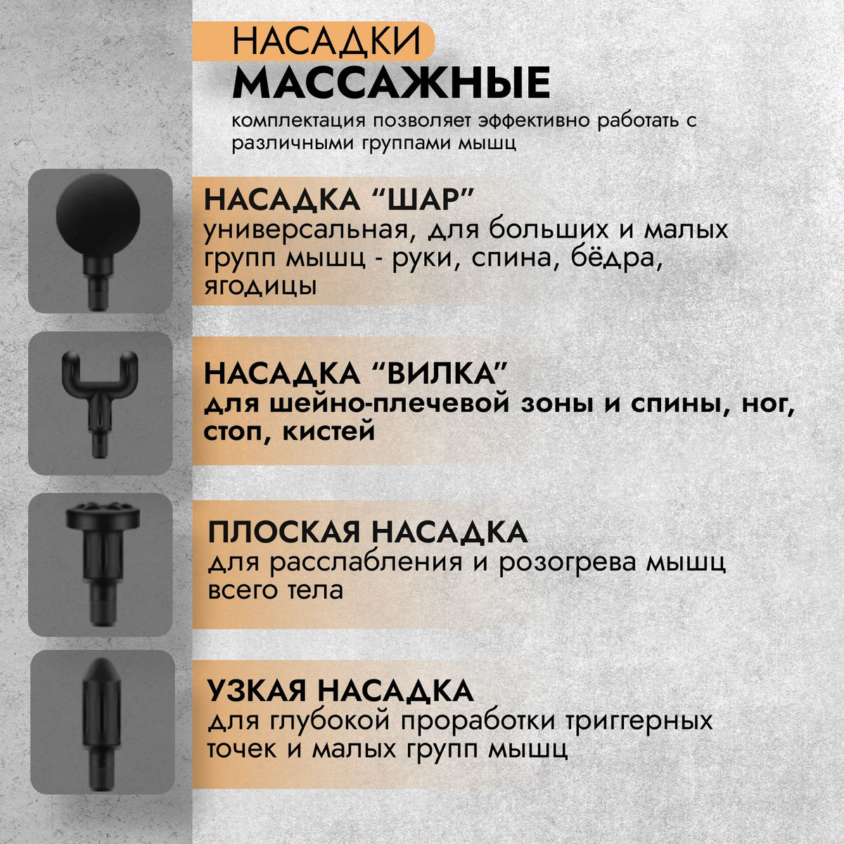 1. Насадка "Шар" - универсальная насадка для больших и средних групп мышц (спина, руки, ноги). 2. Насадка "Вилка" отличный массажер для шеи и плеч, трапецеевидных мышц, вдоль позвоночника, а также кистей, икр, стоп. 3. Плоская насадка предназначена для расслабления и разогрева мышц всего тела. 4. Узкая насадка - лучшее средство для проработки триггерных и малых групп мышц.