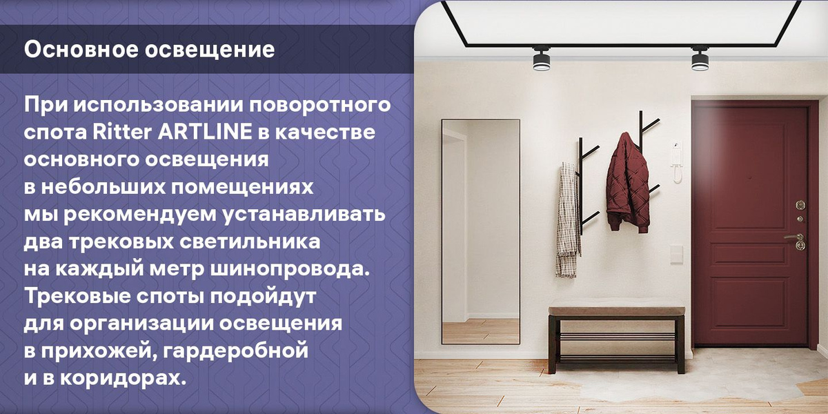 Основное освещение. При использовании поворотного спота Ritter ARTLINE в качестве основного освещения в небольших помещениях мы рекомендуем устанавливать два трековых светильника на каждый метр шинопровода. Трековые споты подойдут для организации освещения в прихожей, гардеробной и в коридорах.