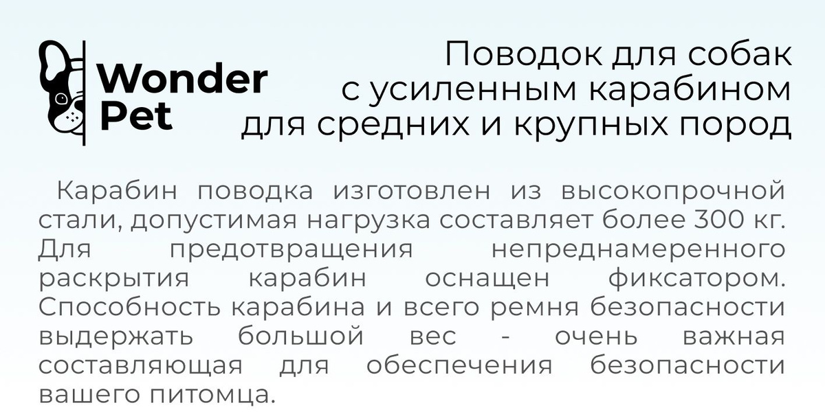 Поводок для собак с амортизацией и усиленным карабином Wonder Pet подойдет для средних и крупных пород собак!  Поводок для собак изготовлен из толстого, износостойкого нейлона, прошит в несколько слоев прочными нитями, оснащен светоотражающими нитями, которые помогут сделать более заметным вашего питомца в темное время суток.  Карабин поводка изготовлен из высокопрочной стали, допустимая нагрузка составляет более 300 кг. Для предотвращения непреднамеренного раскрытия карабин оснащен фиксатором. Способность карабина и всего ремня безопасности выдержать большой вес - очень важная составляющая для обеспечения безопасности вашего питомца.  Амортизирующая вставка при растяжении удлиняет поводок со 125 до 190 см., обеспечивая плавную нагрузку на шею собаки. Поводок имеет дополнительную прорезиненную ручку, расположенную ближе к карабину, что поможет Вам контролировать собаку, когда вы переходите дорогу или когда хотите держать питомца ближе к себе. Поводок так же оснащен для использовании в автомобиле, благодаря чему можно ограничить зону перемещения собаки по салону автомобиля.  Усиленный поводок для собак Wonder Pet подходит для питомцев весом до 90 кг.