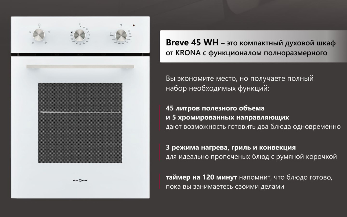 Breve 45 Bl – это компактный духовой шкаф от KRONA с функционалом полноразмерного. Вы экономите место, но получаете полный набор необходимых функций: - 45 литров полезного и 5 хромированных направляющих дают возможность готовить два блюда одновременно - 3 режима нагрева, гриль и конвекция для идеально пропеченых блюд с румяной корочкой - таймер на 120 минут напомнит, что блюдо готово, пока вы занимаетесь своими делами