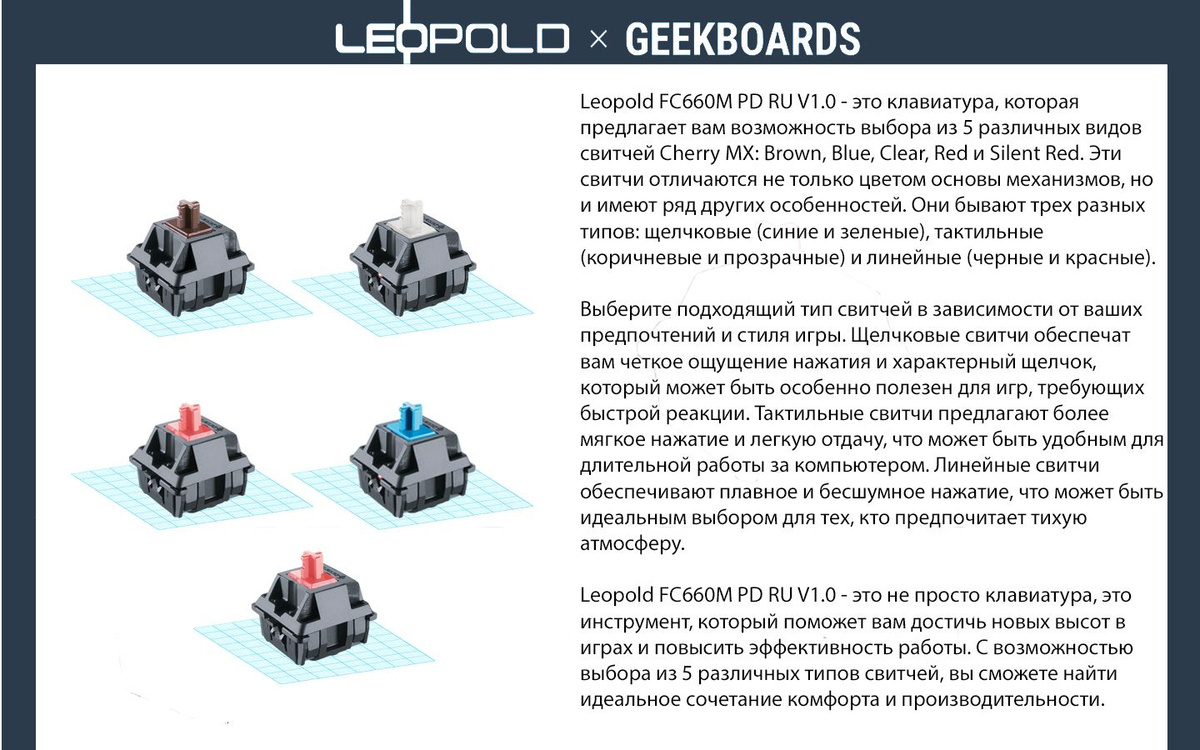 Leopold FC660M PD RU V1.0 - это клавиатура, которая предлагает вам возможность выбора из 5 различных видов свитчей Cherry MX: Brown, Blue, Clear, Red и Silent Red. Эти свитчи отличаются не только цветом основы механизмов, но и имеют ряд других особенностей. Они бывают трех разных типов: щелчковые (синие и зеленые), тактильные (коричневые и прозрачные) и линейные (черные и красные).  Выберите подходящий тип свитчей в зависимости от ваших предпочтений и стиля игры. Щелчковые свитчи обеспечат вам четкое ощущение нажатия и характерный щелчок, который может быть особенно полезен для игр, требующих быстрой реакции. Тактильные свитчи предлагают более мягкое нажатие и легкую отдачу, что может быть удобным для длительной работы за компьютером. Линейные свитчи обеспечивают плавное и бесшумное нажатие, что может быть идеальным выбором для тех, кто предпочитает тихую атмосферу.  Leopold FC660M PD RU V1.0 - это не просто клавиатура, это инструмент, который поможет вам достичь новых высот в играх и повысить эффективность работы. С возможностью выбора из 5 различных типов свитчей, вы сможете найти идеальное сочетание комфорта и производительности.