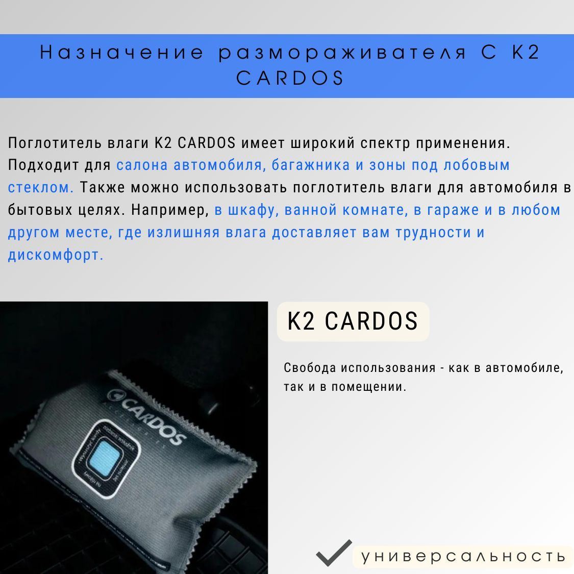 Поглотитель влаги K2 CARDOS имеет широкий спектр применения. Осушитель подходит для салона автомобиля, багажника и зоны под лобовым стеклом. Также можно использовать поглотитель влаги для автомобиля в бытовых целях. Например, в шкафу, ванной комнате, в гараже и в любом другом месте, где излишняя влага доставляет вам трудности и дискомфорт. Свобода использования - как в автомобиле, так и в помещении.