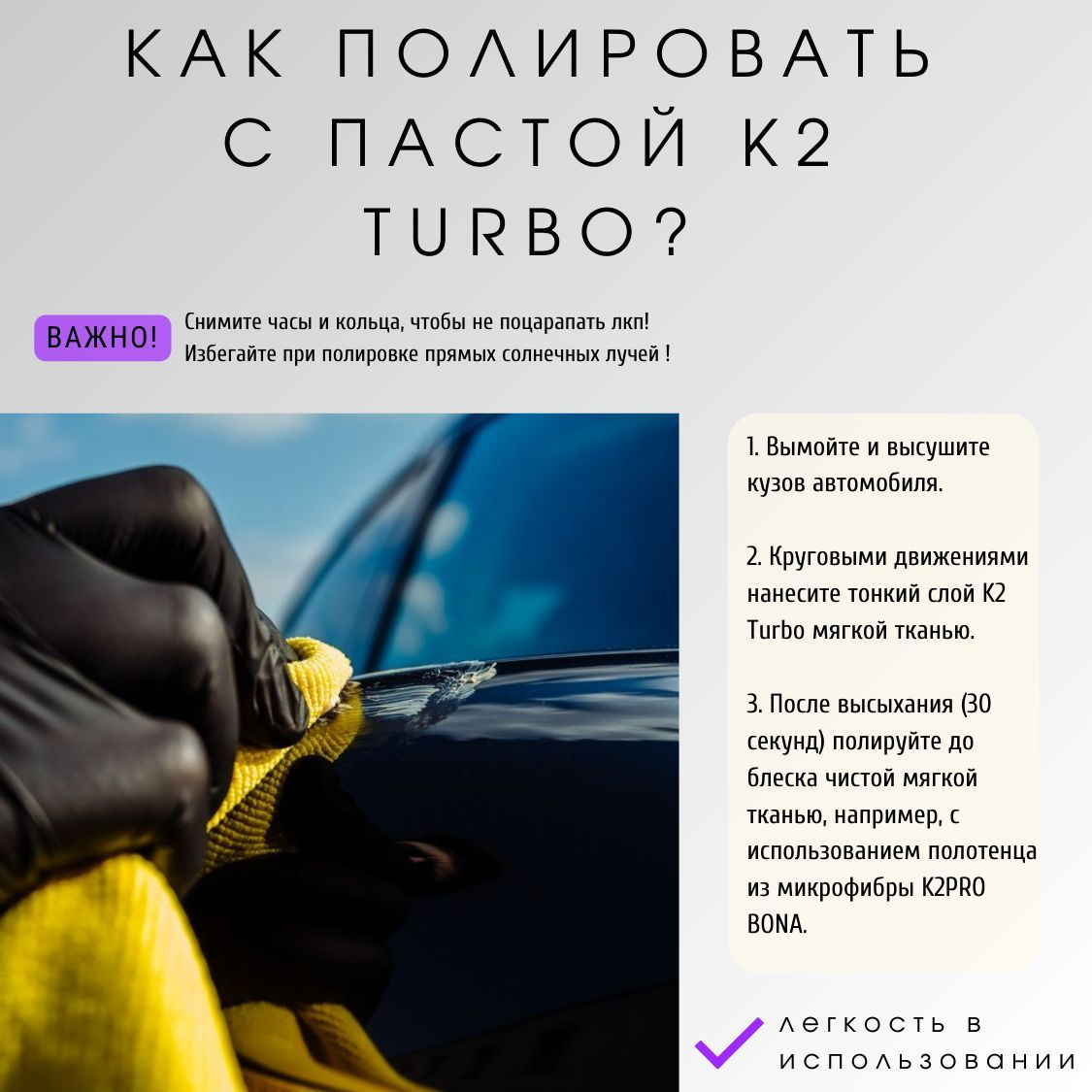 Применение полировальной пасты для авто K2 TURBO очень простое!  Для этого:   1. Вымойте и высушите кузов автомобиля.  2. Круговыми движениями нанесите тонкий слой пасты для полировки авто с воском K2 Turbo мягкой тканью.  3. После высыхания (30 секунд) полируйте автомобиль до блеска чистой мягкой тканью, например, с использованием полотенца из микрофибры K2 PRO BONA.  Важно! Снимите часы и кольца, чтобы не поцарапать лкп! Избегайте при полировке прямых солнечных лучей !