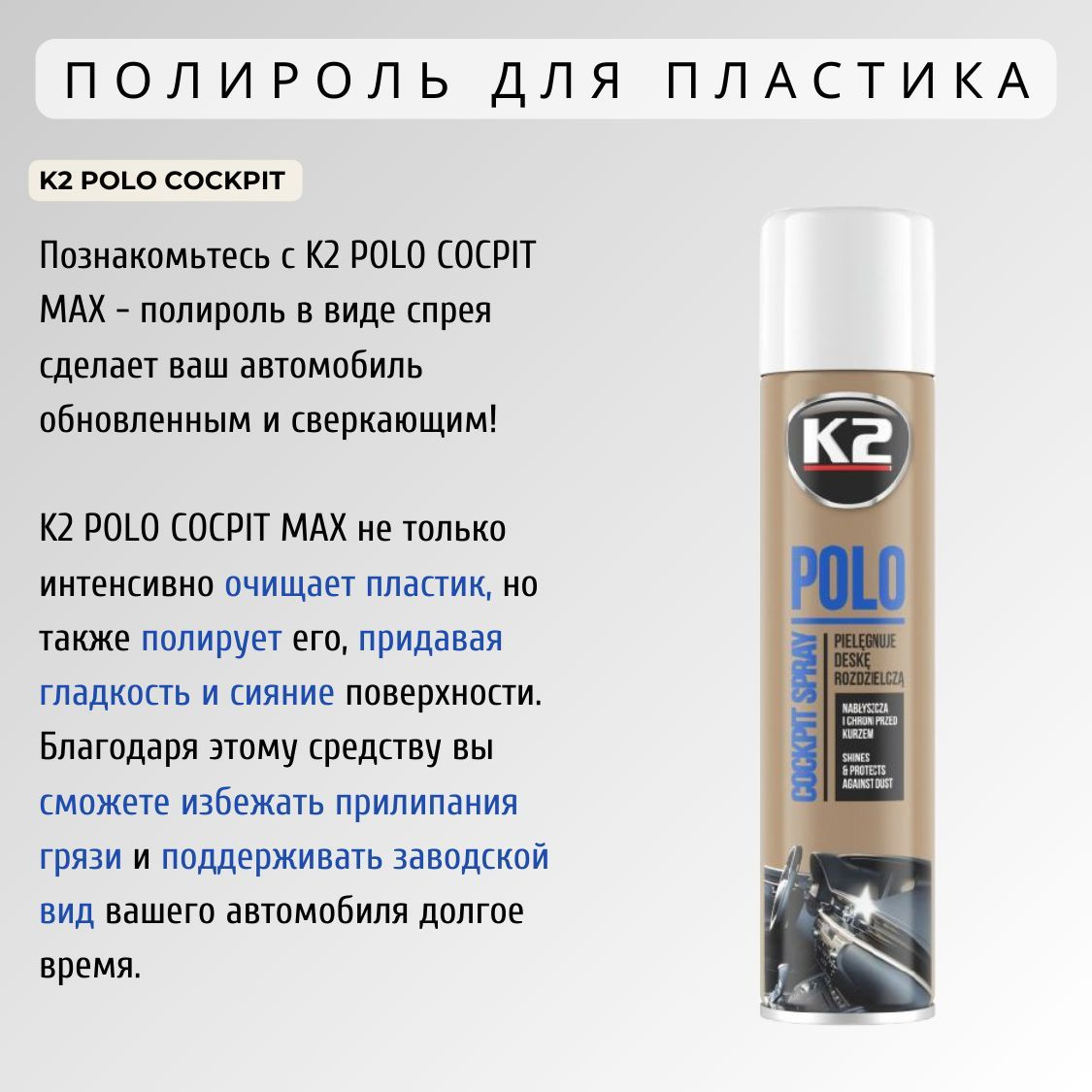 K2 POLO COCPIT MAX - это очищающее                                 средство для пластика, которое придает поверхности гладкость и непревзойденное сияние. Полироль для приборной панели автомобиля позволяет не только удалить грязь и пыль, но и защитить поверхность от повреждений и прилипания загрязнений. Заводской вид вашего автомобиля будет сохраняться на протяжении всего времени использования автополироли K2 POLO COCPIT MAX!