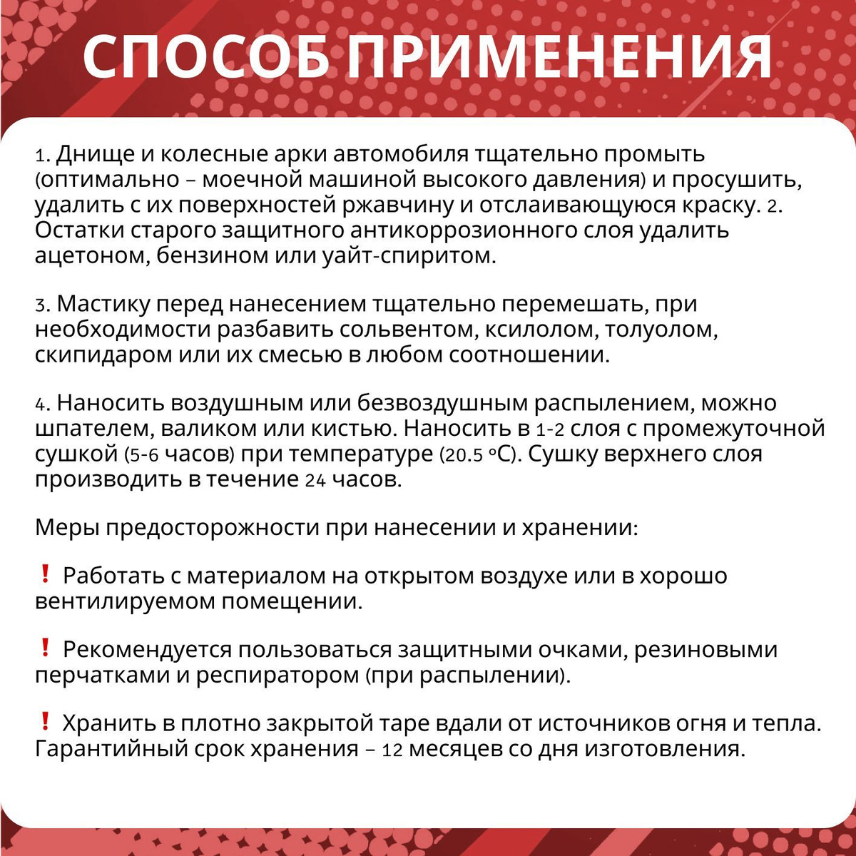 Способ применения:  1. Днище и колесные арки автомобиля тщательно промыть (оптимально – моечной машиной высокого давления) и просушить, удалить с их поверхностей ржавчину и отслаивающуюся краску. 2. Остатки старого защитного антикоррозионного слоя удалить ацетоном, бензином или уайт-спиритом.  3. Мастику перед нанесением тщательно перемешать, при необходимости разбавить сольвентом, ксилолом, толуолом, скипидаром или их смесью в любом соотношении.  4. Наносить воздушным или безвоздушным распылением, можно шпателем, валиком или кистью. Наносить в 1-2 слоя с промежуточной сушкой (5-6 часов) при температуре (20.5 °С). Сушку верхнего слоя производить в течение 24 часов.  Меры предосторожности при нанесении и хранении:  ❗ Работать с материалом на открытом воздухе или в хорошо вентилируемом помещении.  ❗ Рекомендуется пользоваться защитными очками, резиновыми перчатками и респиратором (при распылении).  ❗ Хранить в плотно закрытой таре вдали от источников огня и тепла. Гарантийный срок хранения – 12 месяцев со дня изготовления.