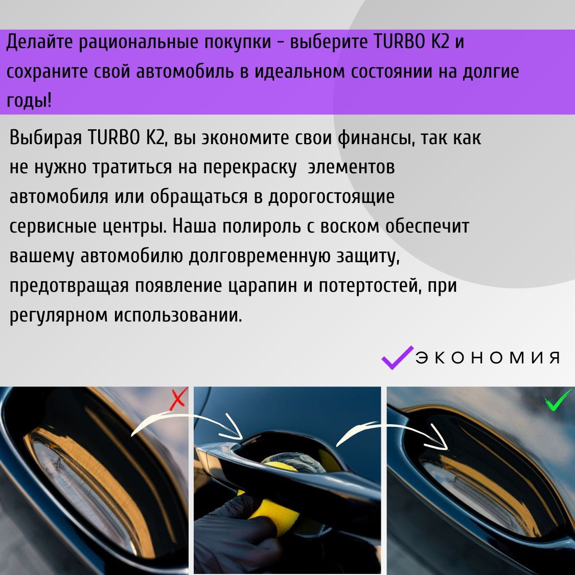 Делайте рациональные покупки - выберите TURBO K2 и сохраните свой автомобиль в идеальном состоянии на долгие годы! Выбирая TURBO K2, вы экономите свои финансы, так как не нужно тратиться на перекраску элементов автомобиля или обращаться в дорогостоящие сервисные центры. Наша полироль с воском обеспечит вашему автомобилю долговременную защиту, предотвращая появление царапин и потертостей, при регулярном использовании.