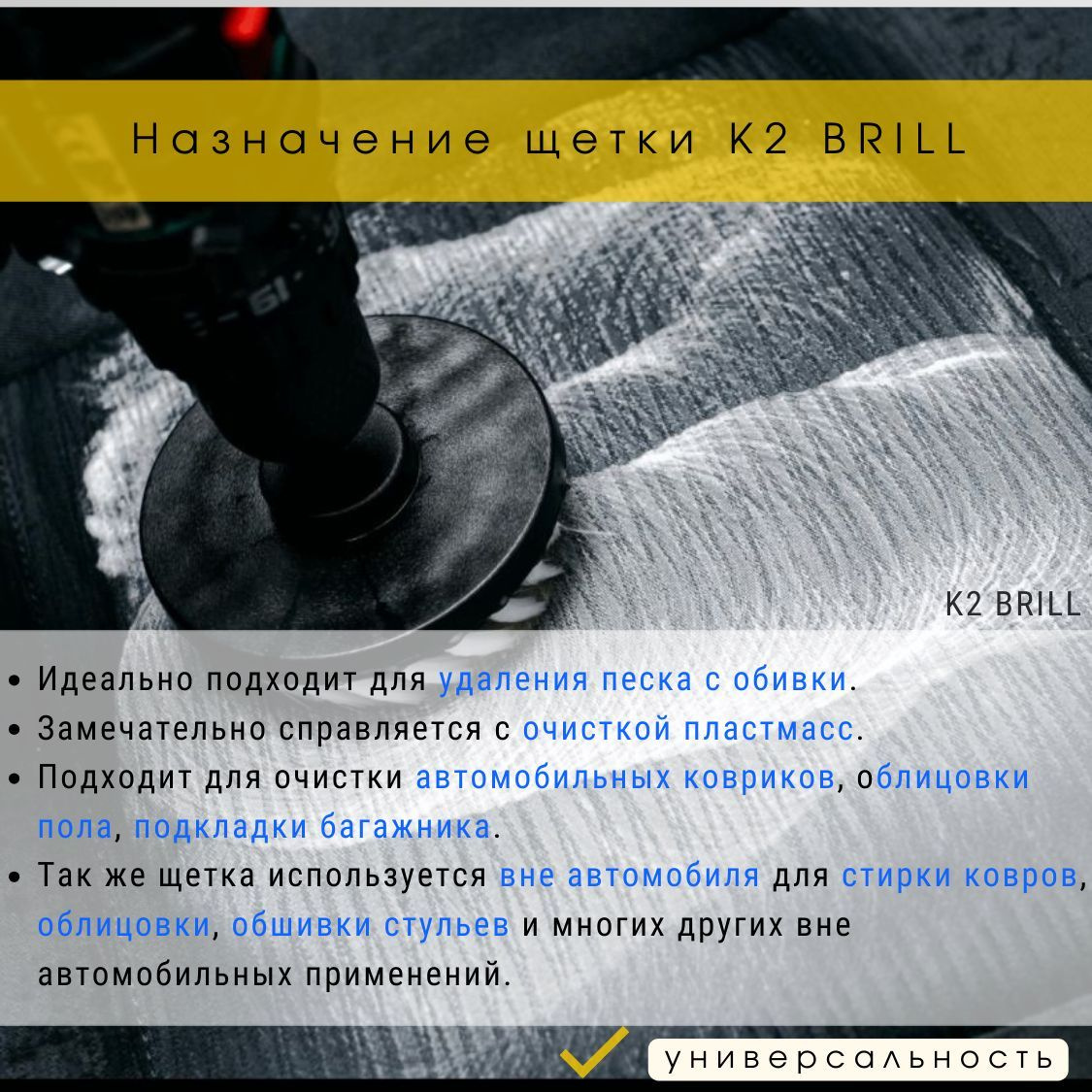 Кроме очищения автомобиля, а именно обивки, автомобильных ковриков, облицовки пола, подкладки багажника и пластмасс, щетка K2 Brill также может использоваться для стирки ковров, облицовки, обшивки стульев и многих других областей применения вне автомобильной сферы.  Щетку K2 Brill можно использовать как сухую, так и влажную. Она идеально подходит для удаления песка с обивки и также отлично справляется с очисткой пластмасс.