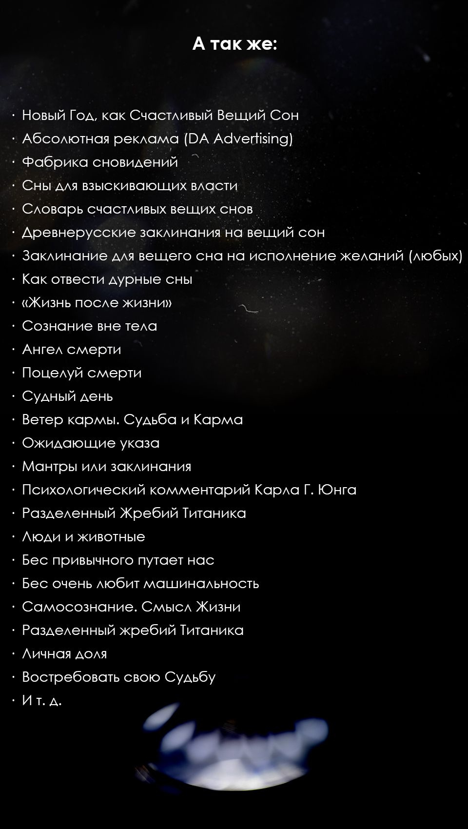 А так же:  ·  Новый Год, как Счастливый Вещий Сон  ·  Абсолютная реклама (DA Advertising)  ·  Фабрика сновидений  ·  Сны для взыскивающих власти  ·  Словарь счастливых вещих снов  ·  Древнерусские заклинания на вещий сон  ·  Заклинание для вещего сна на исполнение желаний                         (любых)    ·  Как отвести дурные сны  ·  «Жизнь после жизни»  ·  Сознание вне тела  ·  Ангел смерти  ·  Поцелуй смерти  ·  Судный день  ·  Ветер кармы. Судьба и Карма  ·  Ожидающие указа  ·  Мантры или заклинания  ·  Психологический комментарий Карла Г. Юнга  ·  Разделенный Жребий Титаника  ·  Люди и животные  ·  Бес привычного путает нас  ·  Бес очень любит машинальность  ·  Самосознание. Смысл Жизни  ·  Разделенный жребий Титаника  ·  Личная доля  ·  Востребовать свою Судьбу  ·  И т. д.