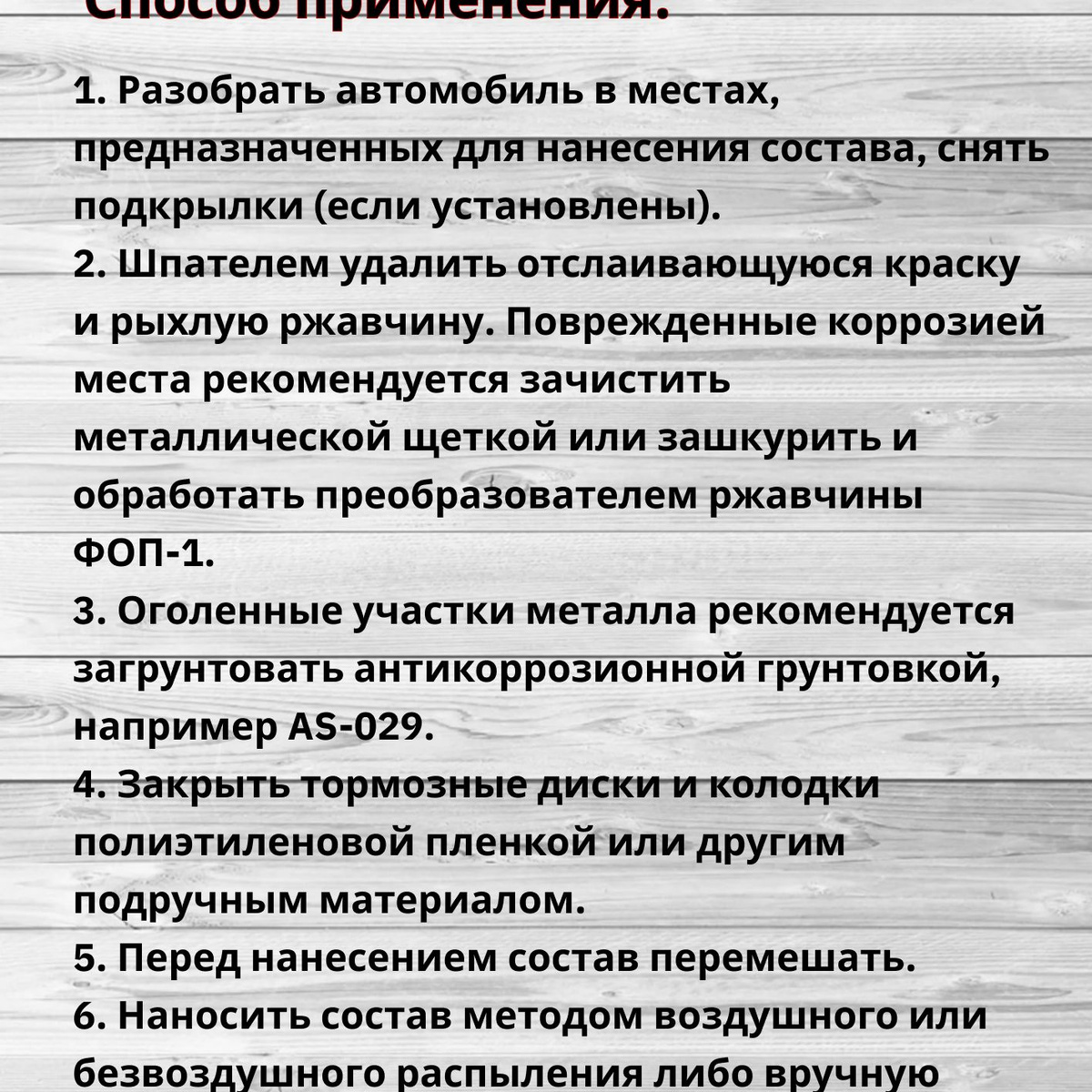 Способ применения:  1. Необходимо произвести разборку автомобиля в местах, предназначенных для нанесения состава, до металла, снять подкрылки, (если установлены).  2. Шпателем удалить отслаивающуюся краску и рыхлую ржавчину. Поврежденные коррозией места рекомендуется зачистить металлической щеткой или зашкурить и обработать преобразователем ржавчины ФОП-1.  3. Оголенные участки металла рекомендуется загрунтовать антикоррозионной грунтовкой, например AS-029. Закрыть тормозные диски и колодки полиэтиленовой пленкой или другим подручным материалом.  4. Перед нанесением состав перемешать.  5. Наносить состав методом воздушного или безвоздушного распыления либо вручную с помощью кисти в 2-4 слоя, общей толщиной "мокрой пленки" 3,0-7,0мм.  🛑 Время сушки между слоями 30-60 минут (1-2 слоя), 2-3 часа (3-4 слоя).  🛑 Время сушки последнего слоя - 24 часа при температуре не выше 60°C.  🛑 Наносить состав при температуре окружающей среды не ниже 5°C и относительной влажности не более 80%.