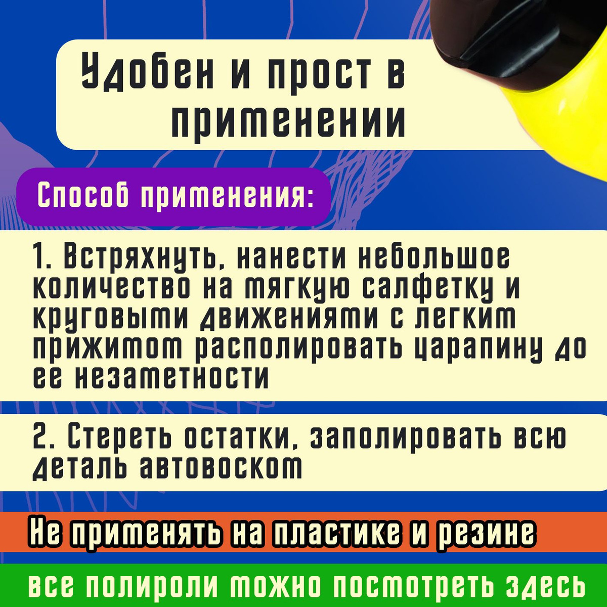 Способ применения:  1. Встряхнуть, нанести небольшое количество на мягкую салфетку и круговыми движениями с легким прижимом располировать царапину до ее незаметности.  2. Стереть остатки, заполировать всю деталь автовоском.  ❗ Не применять на пластике и резине.