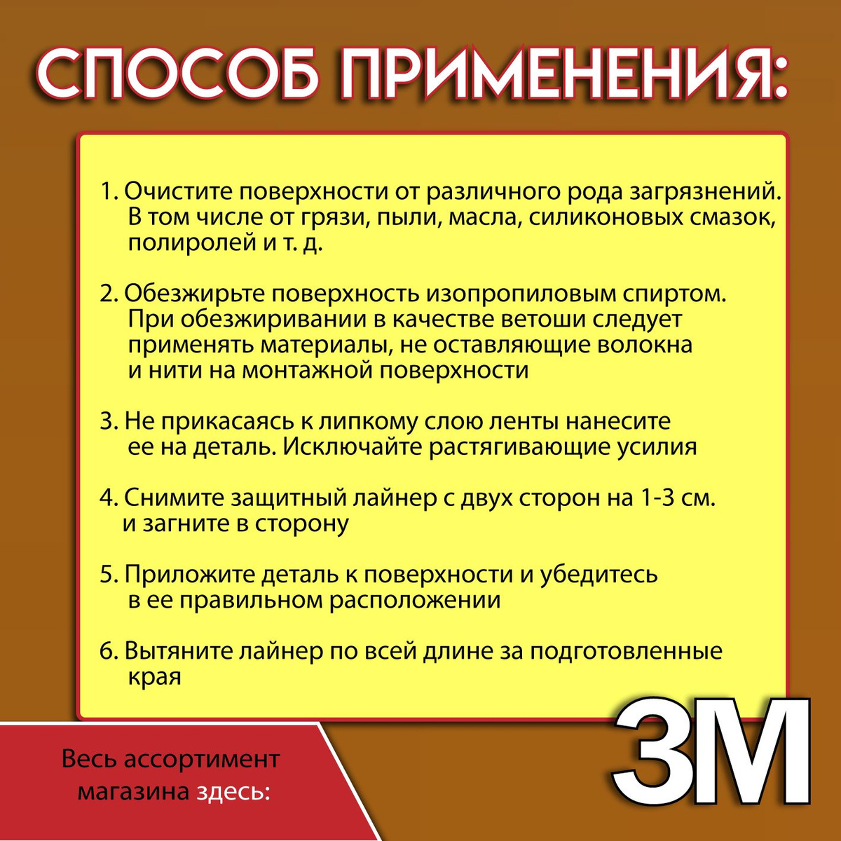 Технология нанесения скотча 3М:  1. Очистите монтажные поверхности от различного рода загрязнений. В том числе от грязи, пыли, гудрона, масла, силиконовых смазок, полиролей и т. д.  2. Обезжирьте монтажную поверхность изопропиловым спиртом. При обезжиривании в качестве ветоши следует применять материалы, не оставляющие волокна и нити на монтажной поверхности.  3. Не прикасаясь к липкому слою ленты нанесите ее на деталь. Исключайте растягивающие усилия.  4. Снимите защитный лайнер с двух сторон на 1-3 см. и загните в сторону.  5. Приложите деталь к монтажной поверхности и убедитесь в ее правильном расположении.  6. Вытяните лайнер по всей длине за подготовленные края.