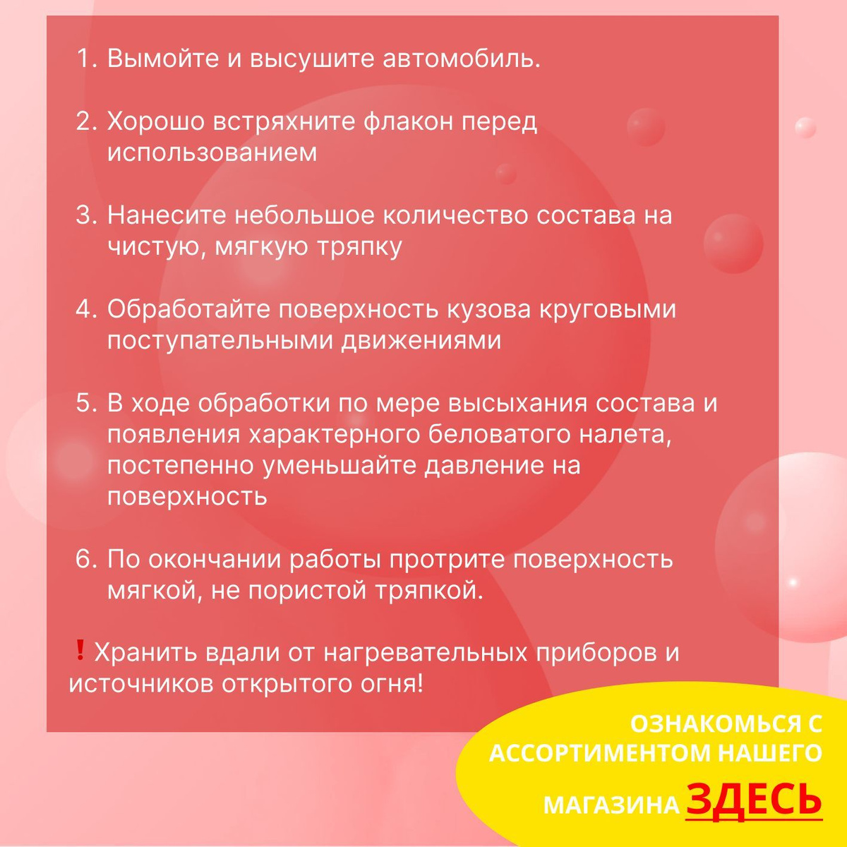 Способ применения:  1. Вымойте и высушите автомобиль  2. Хорошо встряхните флакон перед использованием  3. Нанесите небольшое количество состава на чистую, мягкую тряпку  4. Обработайте поверхность кузова круговыми поступательными движениями  5. В ходе обработки по мере высыхания состава и появления характерного беловатого налета, постепенно уменьшайте давление на поверхность  6. По окончании работы протрите поверхность мягкой, не пористой тряпкой.  ❗Хранить вдали от нагревательных приборов и источников открытого огня!