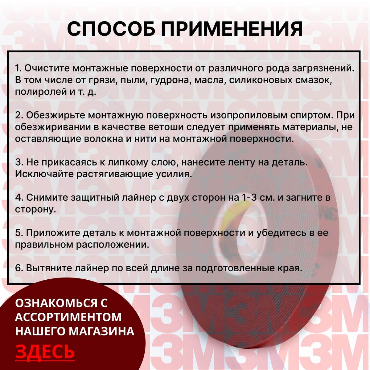 Способ применения:  1. Очистите поверхности от различного рода загрязнений. В том числе от грязи, пыли, масла, силиконовых смазок, полироля и т. д.  2. Обезжирьте поверхность изопропиловым спиртом. При обезжиривании в качестве ветоши следует применять материалы, не оставляющие волокна и нити на монтажной поверхности.  3. Не прикасаясь к липкому слою ленты нанесите ее на деталь. Исключайте растягивающие усилия.  4. Снимите защитный лайнер с двух сторон на 1-3 см. и загните в сторону.  5. Приложите деталь к поверхности и убедитесь в ее правильном расположении.  6. Вытяните лайнер по всей длине за подготовленные края.