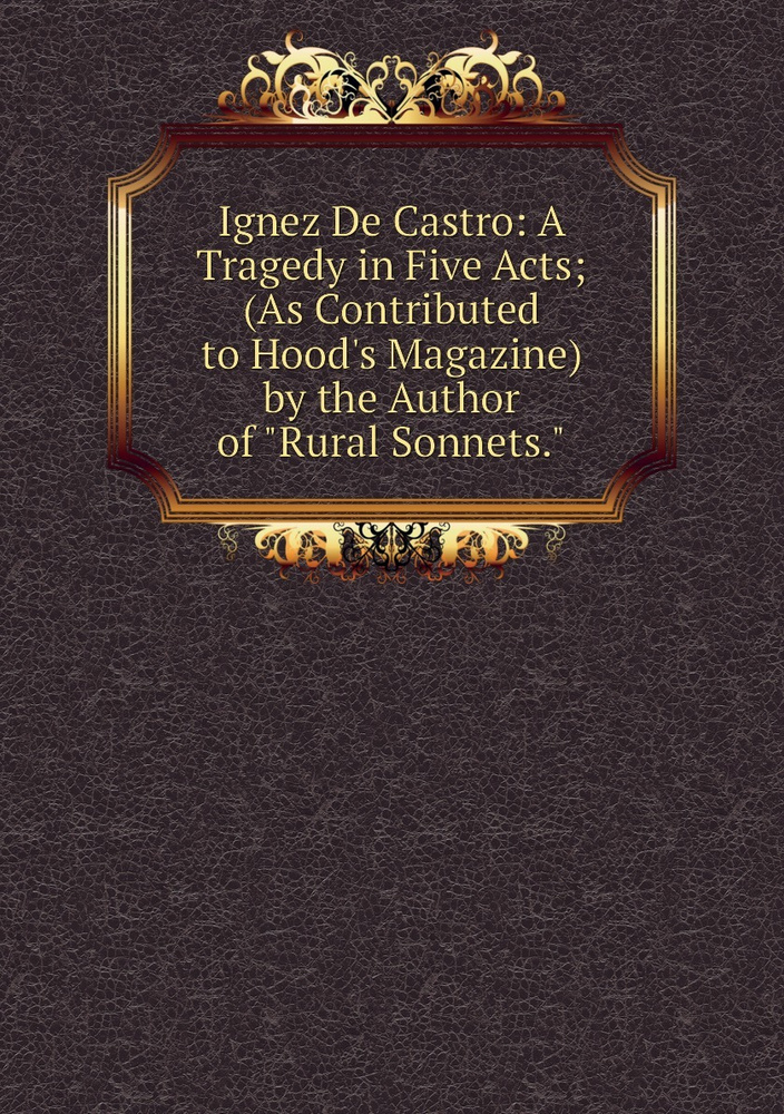 Ignez De Castro: A Tragedy in Five Acts; (As Contributed to Hood's Magazine) by the Author of "Rural #1