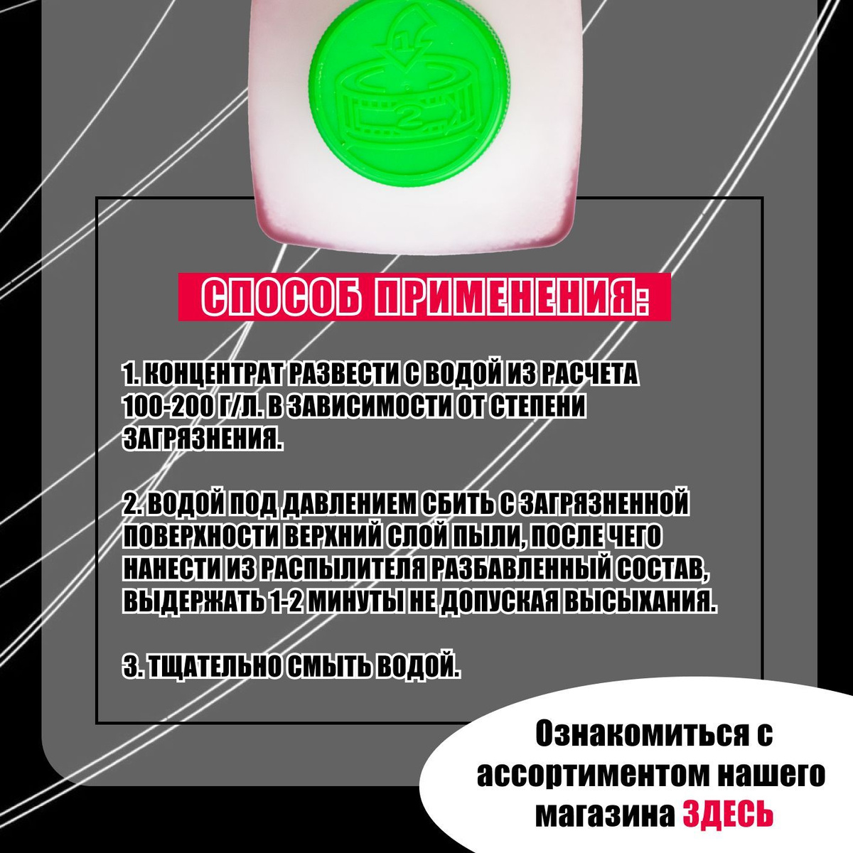 Способ применения:  1. Концентрат развести с водой из расчета 100-200 г/л. в зависимости от степени загрязнения.  2. Водой под давлением сбить с загрязненной поверхности верхний слой пыли, после чего нанести из распылителя разбавленный состав, выдержать 1-2 минуты не допуская высыхания.  3. Тщательно смыть водой.