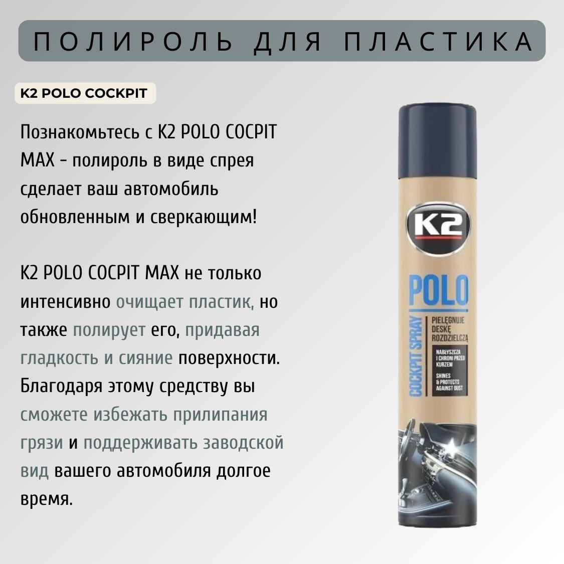 K2 POLO COCPIT MAX - это очищающее                                 средство для пластика, которое придает поверхности гладкость и непревзойденное сияние. Полироль для приборной панели автомобиля позволяет не только удалить грязь и пыль, но и защитить поверхность от повреждений и прилипания загрязнений. Заводской вид вашего автомобиля будет сохраняться на протяжении всего времени использования автополироли K2 POLO COCPIT MAX!