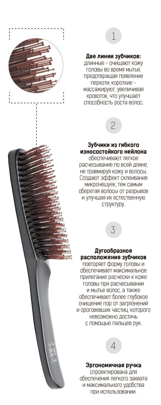 Две линии зубчиков: 1) длинные - очищают кожу головы во время мытья, предотвращая появление перхоти; короткие - массажируют , увеличивая кровоток, что улучшает способность роста волос. 2) Зубчики из гибкого износостойкого нейлона - обеспечивают легкое расчесывание по всей длине, не травмируя кожу и волосы. Создают эффект склеивания микрочешуек, тем самым оберегая волосы от разрывов и улучшая их естественную структуру. 3) Дугообразное расположение зубчиков - повторяет форму головы и обеспечивает максимальное прилегание расчески к коже головы при расчесывании и мытье волос, а также обеспечивает более глубокое очищение пор от загрязнений и ороговевших частиц которого невозможно достичь с помощью пальцев рук. 4) Эргономичная ручка - спроектирована для обеспечения легкого захвата и максимального удобства при использовании.