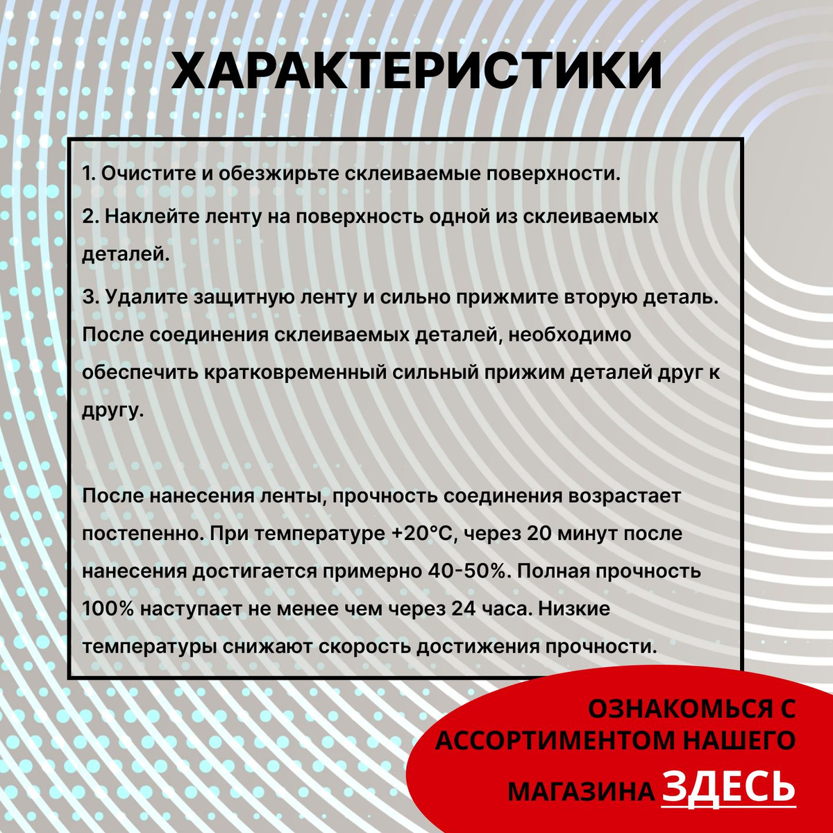 Способ применения:  1. Очистите и обезжирьте склеиваемые поверхности.  2. Наклейте ленту на поверхность одной из склеиваемых деталей.  3. Удалите защитную ленту и сильно прижмите вторую деталь. После соединения склеиваемых деталей, необходимо обеспечить кратковременный сильный прижим деталей друг к другу.  После нанесения ленты, прочность соединения возрастает постепенно. При температуре +20°С, через 20 минут после нанесения достигается примерно 40-50%. Полная прочность 100% наступает не менее чем через 24 часа. Низкие температуры снижают скорость достижения прочности.