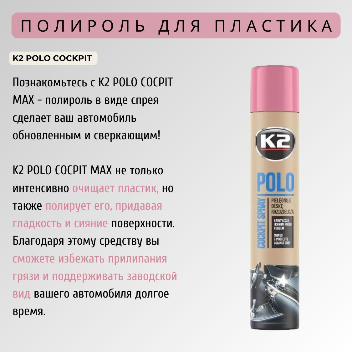 K2 POLO COCPIT MAX - это очищающее                                 средство для пластика, которое придает поверхности гладкость и непревзойденное сияние. Полироль для приборной панели автомобиля позволяет не только удалить грязь и пыль, но и защитить поверхность от повреждений и прилипания загрязнений. Заводской вид вашего автомобиля будет сохраняться на протяжении всего времени использования автополироли K2 POLO COCPIT MAX!