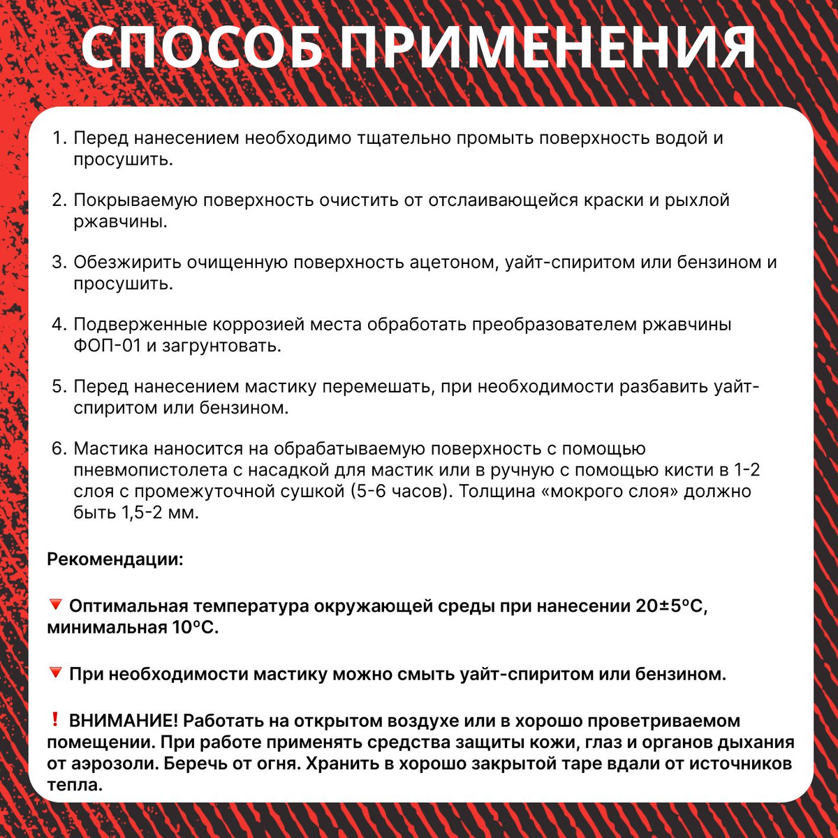 Способ применения:  ✅ Перед нанесением необходимо тщательно промыть поверхность водой и просушить.  ✅ Покрываемую поверхность очистить от отслаивающейся краски и рыхлой ржавчины.  ✅ Обезжирить очищенную поверхность ацетоном, уайт-спиритом или бензином и просушить.  ✅ Подверженные коррозией места обработать преобразователем ржавчины ФОП-01 и загрунтовать.  ✅ Перед нанесением мастику перемешать, при необходимости разбавить уайт-спиритом или бензином.  ✅ Мастика наносится на обрабатываемую поверхность с помощью пневмопистолета с насадкой для мастик или в ручную с помощью кисти в 1-2 слоя с промежуточной сушкой (5-6 часов). Толщина  «мокрого слоя» должно быть 1,5-2 мм.