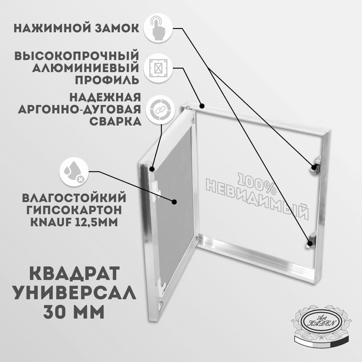 Скрытый ревизионный люк под покраску Квадрат Универсал 30, с шириной 600 мм, высотой 600 мм и глубиной 30 мм, предназначен для быстрого доступа к скрытым узлам и инженерным коммуникациям, а также как потайные ниши для сейфов. Люк ревизионный скрытый предназначен для установки в стену, потолок. Специальные механические замки-защёлки надежно фиксируют дверцу и не дадут ей самопроизвольно открыться. Скрытый люк выполнен из алюминиевого профиля, дверца заполнена листом влагостойкого гипсокартона KNAUF, толщиной 12,5 мм. Легкое открывание люка обеспечивают качественные нажимные замки, простым нажатием на дверцу. Люк подойдет под грунтовку, под шпаклевку, под покраску, под обои, под жидкие обои. Конструкция дверцы спроектирована таким образом, что после шпатлевки и облицовки люк 100% невидим. Рама люка крепится к каркасу саморезами с четырех сторон.  Самый бюджетный простой и надежный вариант скрытого ревизионного люка под покраску.