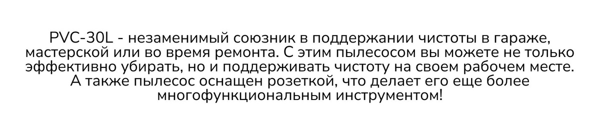 PVC-30L - незаменимый союзник в поддержании чистоты в гараже, мастерской или во время ремонта. С этим пылесосом вы можете не только эффективно убирать, но и поддерживать чистоту на своем рабочем месте. А также пылесос оснащен розеткой, что делает его еще более многофункциональным инструментом!