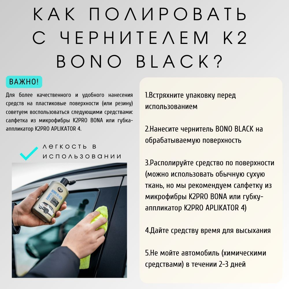 1.Встряхните упаковку перед использованием  2.Нанесите чернитель BONO BLACK на обрабатываемую поверхность  3.Располируйте средство по поверхности (можно использовать обычную сухую ткань, а также  салфетку из микрофибры K2PRO BONA или губку-аппликатор K2PRO APLIKATOR   4.Дайте средству время для высыхания  5.Не мойте автомобиль (химическими средствами) в течении 2-3 дней  Для более качественного и удобного нанесения средств на пластиковые поверхности (или резину)  советуем воспользоваться следующими средствами: салфетка из микрофибры K2PRO BONA  или губка-аппликатор K2PRO APLIKATOR 4.  В нашем магазине вы можете найти автотовары бренда K2 родом из Польши. Автохимия и автокосметика K2 давно пользуется популярностью у автовладельцев. Различные товары для автомобиля или для мотоцикла смотрите в нашем каталоге.