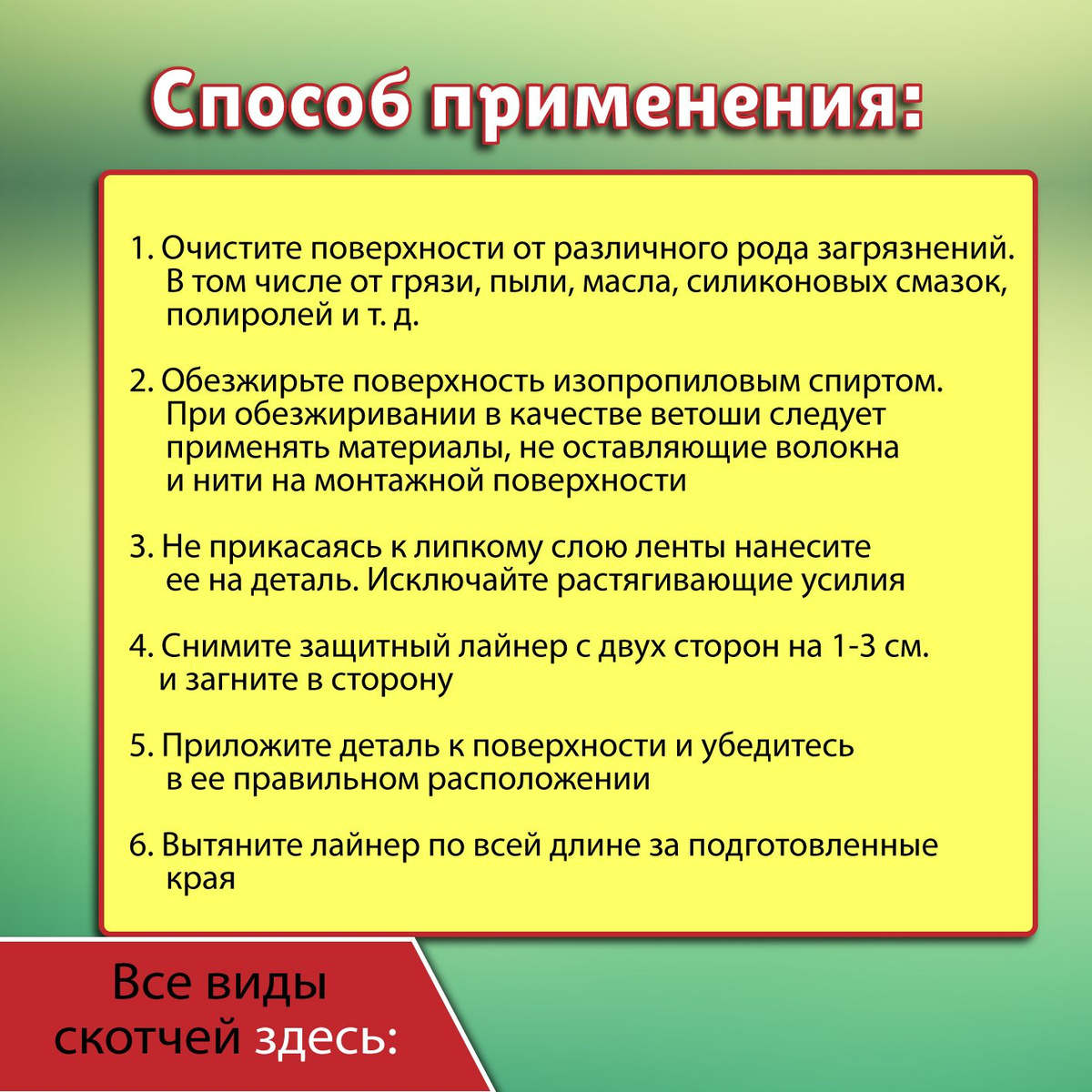 Способ применения:  1. Очистите поверхности от различного рода загрязнений. В том числе от грязи, пыли, масла, силиконовых смазок, полиролей и т. д.  2. Обезжирьте поверхность изопропиловым спиртом. При обезжиривании в качестве ветоши следует применять материалы, не оставляющие волокна и нити на монтажной поверхности.  3. Не прикасаясь к липкому слою ленты нанесите ее на деталь. Исключайте растягивающие усилия.  4. Снимите защитный лайнер с двух сторон на 1-3 см. и загните в сторону.  5. Приложите деталь к поверхности и убедитесь в ее правильном расположении.  6. Вытяните лайнер по всей длине за подготовленные края.