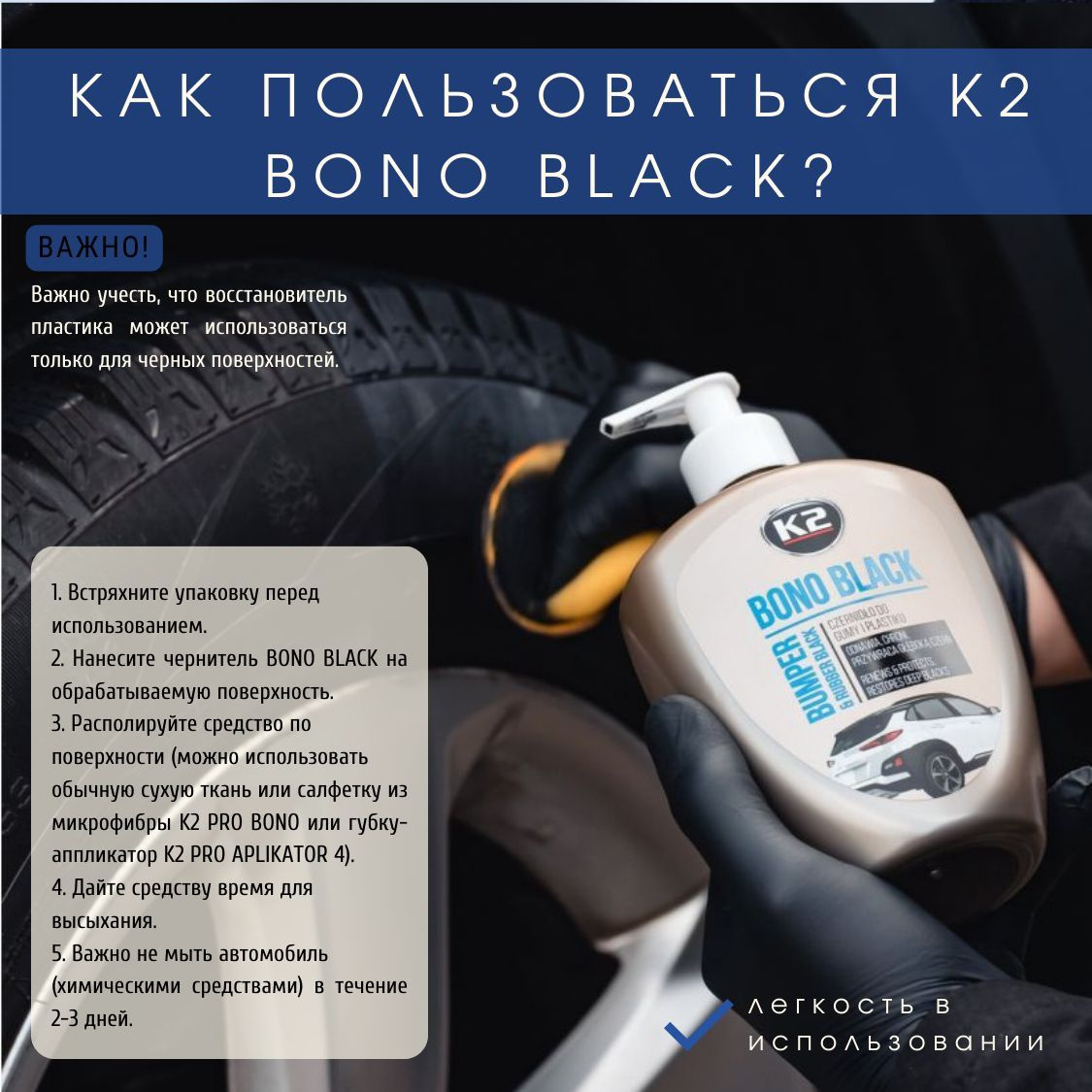 1. Встряхните упаковку перед использованием. 2. Нанесите чернитель K2 BONO BLACK на обрабатываемую поверхность. 3. Располируйте средство по поверхности (можно использовать обычную сухую ткань или салфетку из микрофибры K2 PRO BONO или губку-аппликатор K2 PRO APLIKATOR 4). 4. Дайте чернителю пластика и резины время для высыхания. 5. Важно не мыть автомобиль (химическими средствами) в течение 2-3 дней.